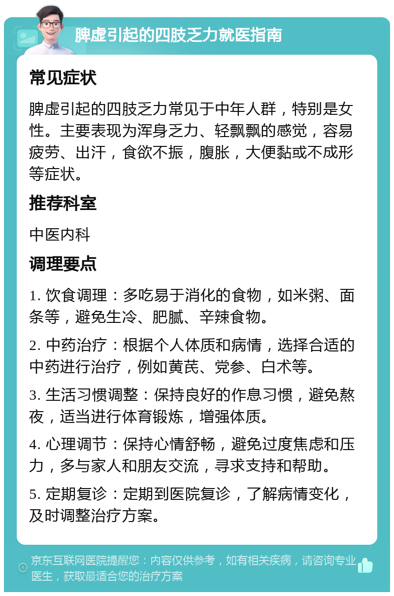 脾虚引起的四肢乏力就医指南 常见症状 脾虚引起的四肢乏力常见于中年人群，特别是女性。主要表现为浑身乏力、轻飘飘的感觉，容易疲劳、出汗，食欲不振，腹胀，大便黏或不成形等症状。 推荐科室 中医内科 调理要点 1. 饮食调理：多吃易于消化的食物，如米粥、面条等，避免生冷、肥腻、辛辣食物。 2. 中药治疗：根据个人体质和病情，选择合适的中药进行治疗，例如黄芪、党参、白术等。 3. 生活习惯调整：保持良好的作息习惯，避免熬夜，适当进行体育锻炼，增强体质。 4. 心理调节：保持心情舒畅，避免过度焦虑和压力，多与家人和朋友交流，寻求支持和帮助。 5. 定期复诊：定期到医院复诊，了解病情变化，及时调整治疗方案。