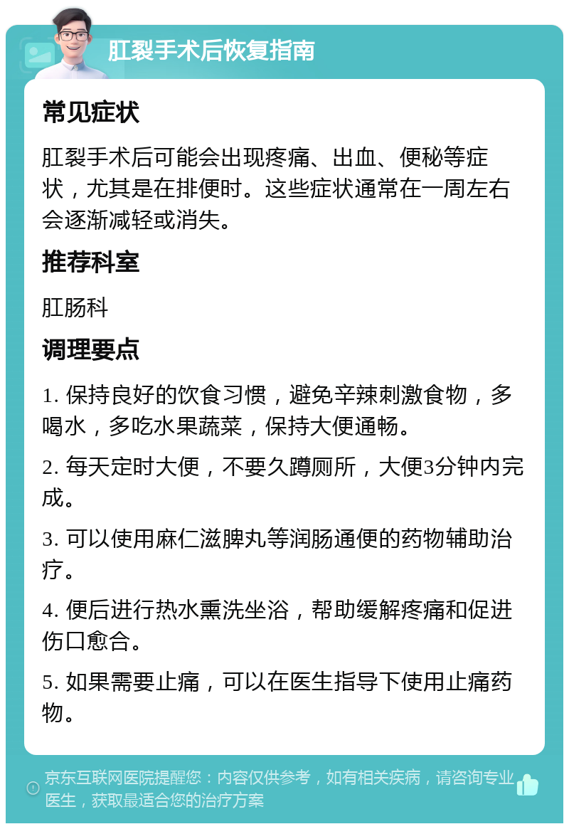 肛裂手术后恢复指南 常见症状 肛裂手术后可能会出现疼痛、出血、便秘等症状，尤其是在排便时。这些症状通常在一周左右会逐渐减轻或消失。 推荐科室 肛肠科 调理要点 1. 保持良好的饮食习惯，避免辛辣刺激食物，多喝水，多吃水果蔬菜，保持大便通畅。 2. 每天定时大便，不要久蹲厕所，大便3分钟内完成。 3. 可以使用麻仁滋脾丸等润肠通便的药物辅助治疗。 4. 便后进行热水熏洗坐浴，帮助缓解疼痛和促进伤口愈合。 5. 如果需要止痛，可以在医生指导下使用止痛药物。