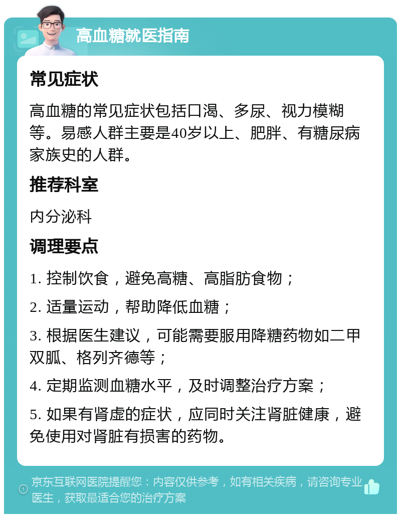 高血糖就医指南 常见症状 高血糖的常见症状包括口渴、多尿、视力模糊等。易感人群主要是40岁以上、肥胖、有糖尿病家族史的人群。 推荐科室 内分泌科 调理要点 1. 控制饮食，避免高糖、高脂肪食物； 2. 适量运动，帮助降低血糖； 3. 根据医生建议，可能需要服用降糖药物如二甲双胍、格列齐德等； 4. 定期监测血糖水平，及时调整治疗方案； 5. 如果有肾虚的症状，应同时关注肾脏健康，避免使用对肾脏有损害的药物。