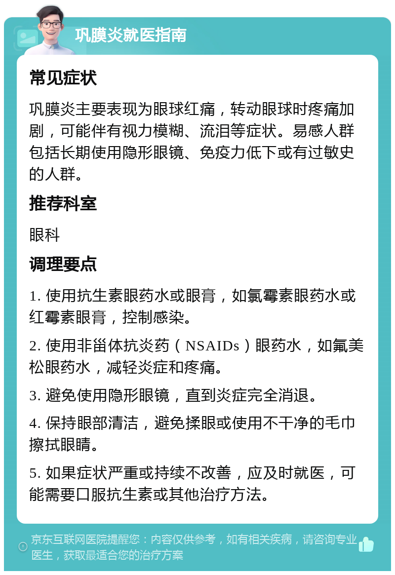 巩膜炎就医指南 常见症状 巩膜炎主要表现为眼球红痛，转动眼球时疼痛加剧，可能伴有视力模糊、流泪等症状。易感人群包括长期使用隐形眼镜、免疫力低下或有过敏史的人群。 推荐科室 眼科 调理要点 1. 使用抗生素眼药水或眼膏，如氯霉素眼药水或红霉素眼膏，控制感染。 2. 使用非甾体抗炎药（NSAIDs）眼药水，如氟美松眼药水，减轻炎症和疼痛。 3. 避免使用隐形眼镜，直到炎症完全消退。 4. 保持眼部清洁，避免揉眼或使用不干净的毛巾擦拭眼睛。 5. 如果症状严重或持续不改善，应及时就医，可能需要口服抗生素或其他治疗方法。