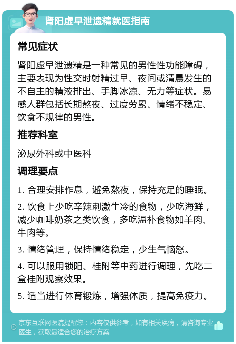 肾阳虚早泄遗精就医指南 常见症状 肾阳虚早泄遗精是一种常见的男性性功能障碍，主要表现为性交时射精过早、夜间或清晨发生的不自主的精液排出、手脚冰凉、无力等症状。易感人群包括长期熬夜、过度劳累、情绪不稳定、饮食不规律的男性。 推荐科室 泌尿外科或中医科 调理要点 1. 合理安排作息，避免熬夜，保持充足的睡眠。 2. 饮食上少吃辛辣刺激生冷的食物，少吃海鲜，减少咖啡奶茶之类饮食，多吃温补食物如羊肉、牛肉等。 3. 情绪管理，保持情绪稳定，少生气恼怒。 4. 可以服用锁阳、桂附等中药进行调理，先吃二盒桂附观察效果。 5. 适当进行体育锻炼，增强体质，提高免疫力。