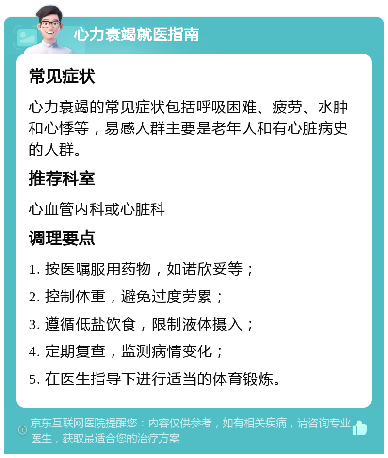 心力衰竭就医指南 常见症状 心力衰竭的常见症状包括呼吸困难、疲劳、水肿和心悸等，易感人群主要是老年人和有心脏病史的人群。 推荐科室 心血管内科或心脏科 调理要点 1. 按医嘱服用药物，如诺欣妥等； 2. 控制体重，避免过度劳累； 3. 遵循低盐饮食，限制液体摄入； 4. 定期复查，监测病情变化； 5. 在医生指导下进行适当的体育锻炼。