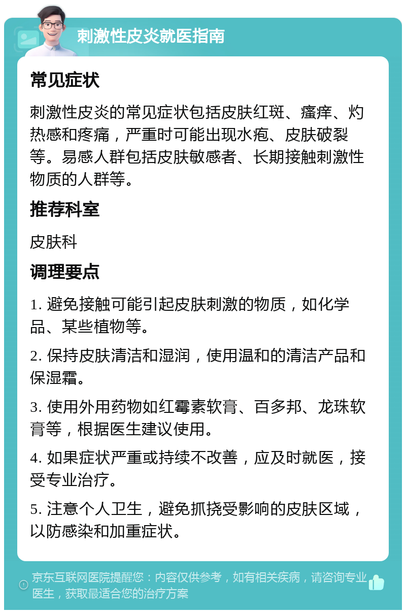 刺激性皮炎就医指南 常见症状 刺激性皮炎的常见症状包括皮肤红斑、瘙痒、灼热感和疼痛，严重时可能出现水疱、皮肤破裂等。易感人群包括皮肤敏感者、长期接触刺激性物质的人群等。 推荐科室 皮肤科 调理要点 1. 避免接触可能引起皮肤刺激的物质，如化学品、某些植物等。 2. 保持皮肤清洁和湿润，使用温和的清洁产品和保湿霜。 3. 使用外用药物如红霉素软膏、百多邦、龙珠软膏等，根据医生建议使用。 4. 如果症状严重或持续不改善，应及时就医，接受专业治疗。 5. 注意个人卫生，避免抓挠受影响的皮肤区域，以防感染和加重症状。