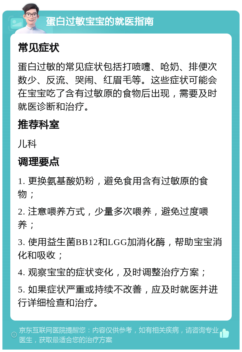 蛋白过敏宝宝的就医指南 常见症状 蛋白过敏的常见症状包括打喷嚏、呛奶、排便次数少、反流、哭闹、红眉毛等。这些症状可能会在宝宝吃了含有过敏原的食物后出现，需要及时就医诊断和治疗。 推荐科室 儿科 调理要点 1. 更换氨基酸奶粉，避免食用含有过敏原的食物； 2. 注意喂养方式，少量多次喂养，避免过度喂养； 3. 使用益生菌BB12和LGG加消化酶，帮助宝宝消化和吸收； 4. 观察宝宝的症状变化，及时调整治疗方案； 5. 如果症状严重或持续不改善，应及时就医并进行详细检查和治疗。