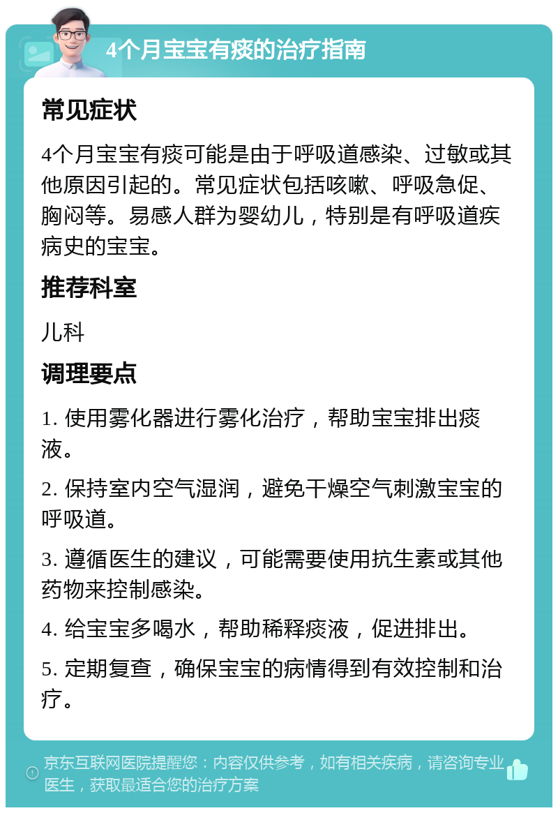 4个月宝宝有痰的治疗指南 常见症状 4个月宝宝有痰可能是由于呼吸道感染、过敏或其他原因引起的。常见症状包括咳嗽、呼吸急促、胸闷等。易感人群为婴幼儿，特别是有呼吸道疾病史的宝宝。 推荐科室 儿科 调理要点 1. 使用雾化器进行雾化治疗，帮助宝宝排出痰液。 2. 保持室内空气湿润，避免干燥空气刺激宝宝的呼吸道。 3. 遵循医生的建议，可能需要使用抗生素或其他药物来控制感染。 4. 给宝宝多喝水，帮助稀释痰液，促进排出。 5. 定期复查，确保宝宝的病情得到有效控制和治疗。