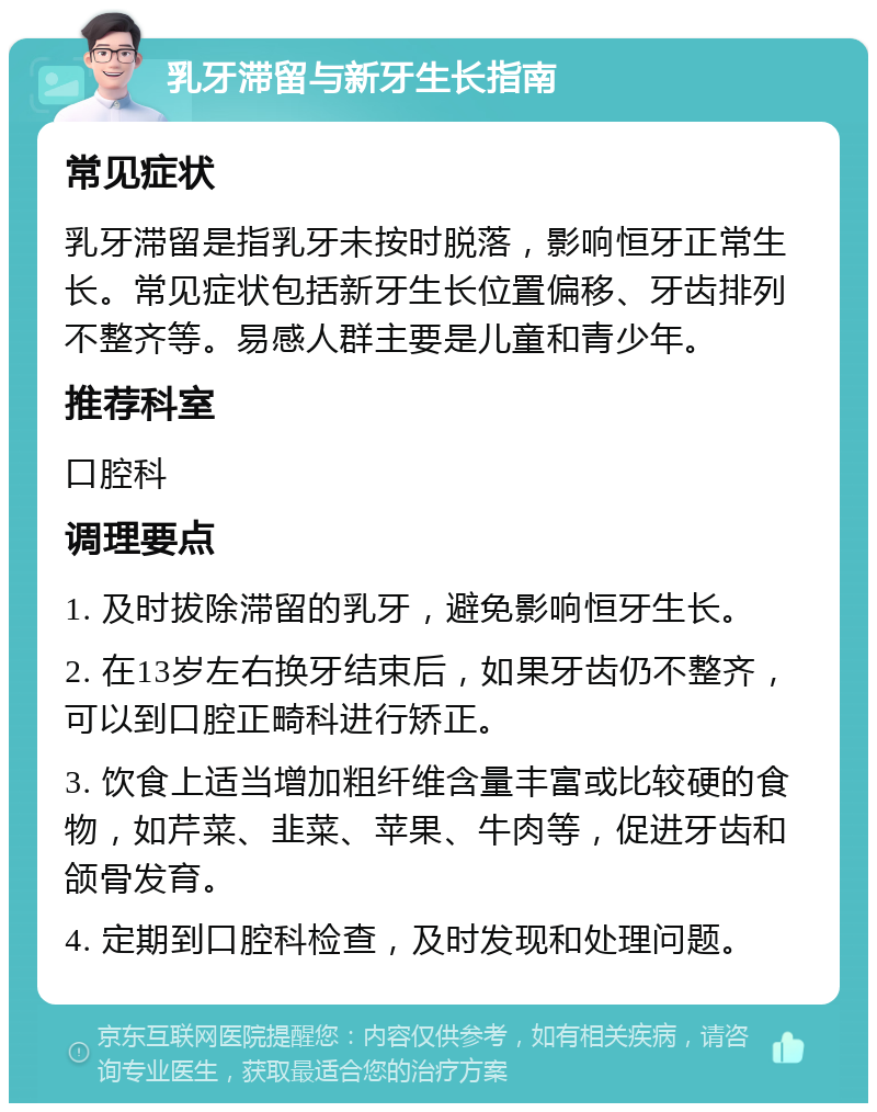 乳牙滞留与新牙生长指南 常见症状 乳牙滞留是指乳牙未按时脱落，影响恒牙正常生长。常见症状包括新牙生长位置偏移、牙齿排列不整齐等。易感人群主要是儿童和青少年。 推荐科室 口腔科 调理要点 1. 及时拔除滞留的乳牙，避免影响恒牙生长。 2. 在13岁左右换牙结束后，如果牙齿仍不整齐，可以到口腔正畸科进行矫正。 3. 饮食上适当增加粗纤维含量丰富或比较硬的食物，如芹菜、韭菜、苹果、牛肉等，促进牙齿和颌骨发育。 4. 定期到口腔科检查，及时发现和处理问题。