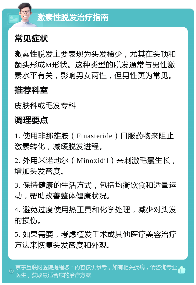 激素性脱发治疗指南 常见症状 激素性脱发主要表现为头发稀少，尤其在头顶和额头形成M形状。这种类型的脱发通常与男性激素水平有关，影响男女两性，但男性更为常见。 推荐科室 皮肤科或毛发专科 调理要点 1. 使用非那雄胺（Finasteride）口服药物来阻止激素转化，减缓脱发进程。 2. 外用米诺地尔（Minoxidil）来刺激毛囊生长，增加头发密度。 3. 保持健康的生活方式，包括均衡饮食和适量运动，帮助改善整体健康状况。 4. 避免过度使用热工具和化学处理，减少对头发的损伤。 5. 如果需要，考虑植发手术或其他医疗美容治疗方法来恢复头发密度和外观。