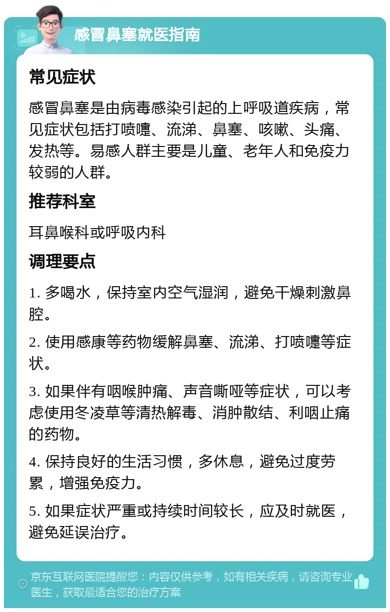 感冒鼻塞就医指南 常见症状 感冒鼻塞是由病毒感染引起的上呼吸道疾病，常见症状包括打喷嚏、流涕、鼻塞、咳嗽、头痛、发热等。易感人群主要是儿童、老年人和免疫力较弱的人群。 推荐科室 耳鼻喉科或呼吸内科 调理要点 1. 多喝水，保持室内空气湿润，避免干燥刺激鼻腔。 2. 使用感康等药物缓解鼻塞、流涕、打喷嚏等症状。 3. 如果伴有咽喉肿痛、声音嘶哑等症状，可以考虑使用冬凌草等清热解毒、消肿散结、利咽止痛的药物。 4. 保持良好的生活习惯，多休息，避免过度劳累，增强免疫力。 5. 如果症状严重或持续时间较长，应及时就医，避免延误治疗。