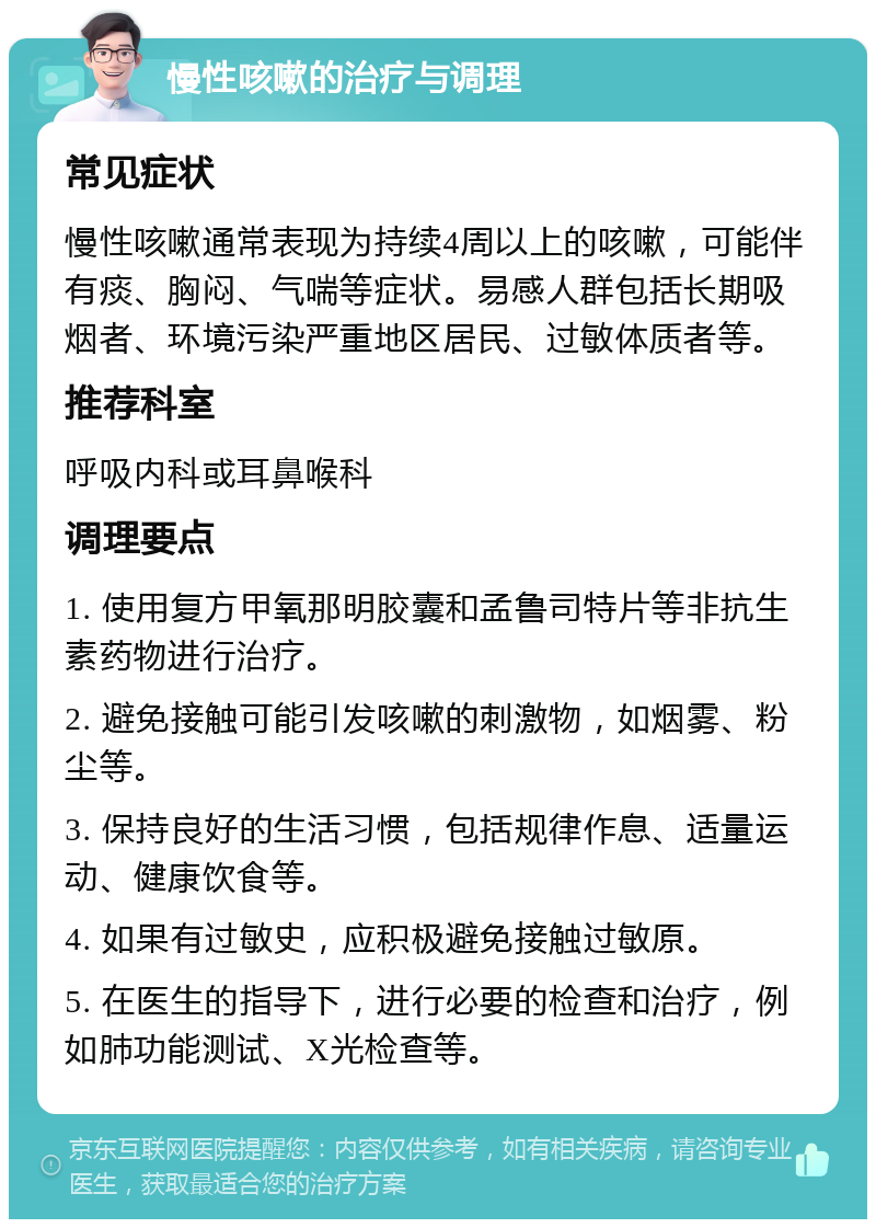 慢性咳嗽的治疗与调理 常见症状 慢性咳嗽通常表现为持续4周以上的咳嗽，可能伴有痰、胸闷、气喘等症状。易感人群包括长期吸烟者、环境污染严重地区居民、过敏体质者等。 推荐科室 呼吸内科或耳鼻喉科 调理要点 1. 使用复方甲氧那明胶囊和孟鲁司特片等非抗生素药物进行治疗。 2. 避免接触可能引发咳嗽的刺激物，如烟雾、粉尘等。 3. 保持良好的生活习惯，包括规律作息、适量运动、健康饮食等。 4. 如果有过敏史，应积极避免接触过敏原。 5. 在医生的指导下，进行必要的检查和治疗，例如肺功能测试、X光检查等。