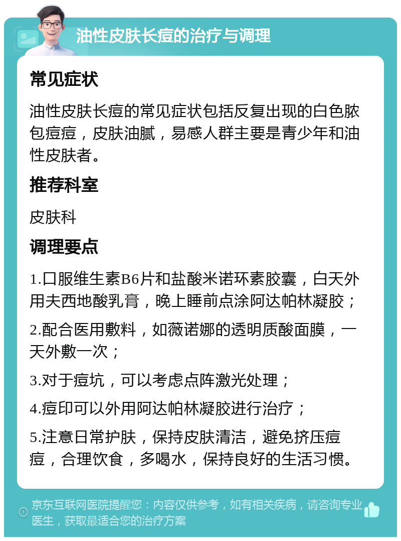 油性皮肤长痘的治疗与调理 常见症状 油性皮肤长痘的常见症状包括反复出现的白色脓包痘痘，皮肤油腻，易感人群主要是青少年和油性皮肤者。 推荐科室 皮肤科 调理要点 1.口服维生素B6片和盐酸米诺环素胶囊，白天外用夫西地酸乳膏，晚上睡前点涂阿达帕林凝胶； 2.配合医用敷料，如薇诺娜的透明质酸面膜，一天外敷一次； 3.对于痘坑，可以考虑点阵激光处理； 4.痘印可以外用阿达帕林凝胶进行治疗； 5.注意日常护肤，保持皮肤清洁，避免挤压痘痘，合理饮食，多喝水，保持良好的生活习惯。