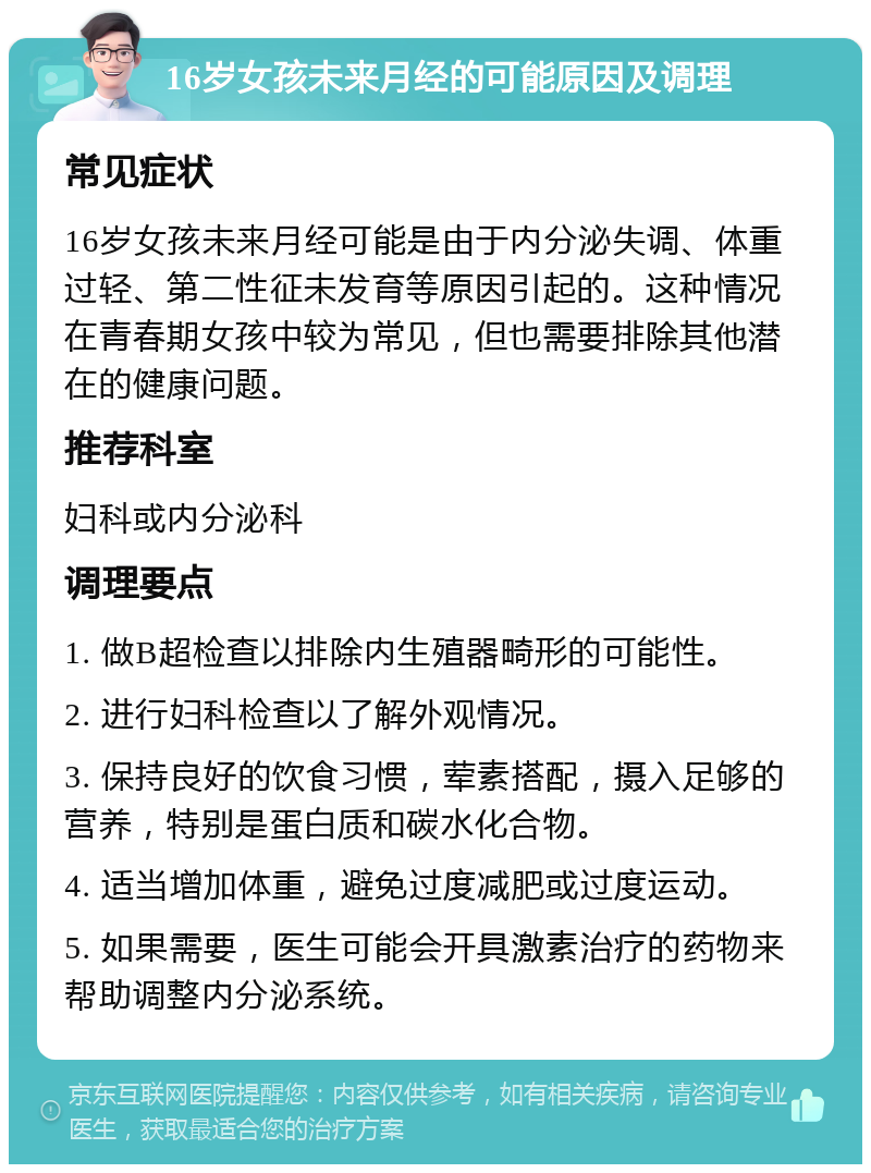 16岁女孩未来月经的可能原因及调理 常见症状 16岁女孩未来月经可能是由于内分泌失调、体重过轻、第二性征未发育等原因引起的。这种情况在青春期女孩中较为常见，但也需要排除其他潜在的健康问题。 推荐科室 妇科或内分泌科 调理要点 1. 做B超检查以排除内生殖器畸形的可能性。 2. 进行妇科检查以了解外观情况。 3. 保持良好的饮食习惯，荤素搭配，摄入足够的营养，特别是蛋白质和碳水化合物。 4. 适当增加体重，避免过度减肥或过度运动。 5. 如果需要，医生可能会开具激素治疗的药物来帮助调整内分泌系统。