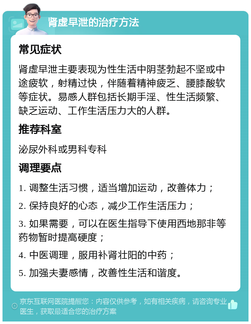 肾虚早泄的治疗方法 常见症状 肾虚早泄主要表现为性生活中阴茎勃起不坚或中途疲软，射精过快，伴随着精神疲乏、腰膝酸软等症状。易感人群包括长期手淫、性生活频繁、缺乏运动、工作生活压力大的人群。 推荐科室 泌尿外科或男科专科 调理要点 1. 调整生活习惯，适当增加运动，改善体力； 2. 保持良好的心态，减少工作生活压力； 3. 如果需要，可以在医生指导下使用西地那非等药物暂时提高硬度； 4. 中医调理，服用补肾壮阳的中药； 5. 加强夫妻感情，改善性生活和谐度。