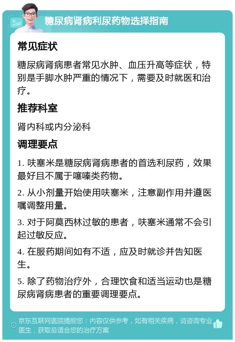 糖尿病肾病利尿药物选择指南 常见症状 糖尿病肾病患者常见水肿、血压升高等症状，特别是手脚水肿严重的情况下，需要及时就医和治疗。 推荐科室 肾内科或内分泌科 调理要点 1. 呋塞米是糖尿病肾病患者的首选利尿药，效果最好且不属于噻嗪类药物。 2. 从小剂量开始使用呋塞米，注意副作用并遵医嘱调整用量。 3. 对于阿莫西林过敏的患者，呋塞米通常不会引起过敏反应。 4. 在服药期间如有不适，应及时就诊并告知医生。 5. 除了药物治疗外，合理饮食和适当运动也是糖尿病肾病患者的重要调理要点。