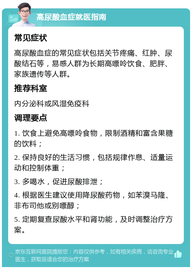 高尿酸血症就医指南 常见症状 高尿酸血症的常见症状包括关节疼痛、红肿、尿酸结石等，易感人群为长期高嘌呤饮食、肥胖、家族遗传等人群。 推荐科室 内分泌科或风湿免疫科 调理要点 1. 饮食上避免高嘌呤食物，限制酒精和富含果糖的饮料； 2. 保持良好的生活习惯，包括规律作息、适量运动和控制体重； 3. 多喝水，促进尿酸排泄； 4. 根据医生建议使用降尿酸药物，如苯溴马隆、非布司他或别嘌醇； 5. 定期复查尿酸水平和肾功能，及时调整治疗方案。