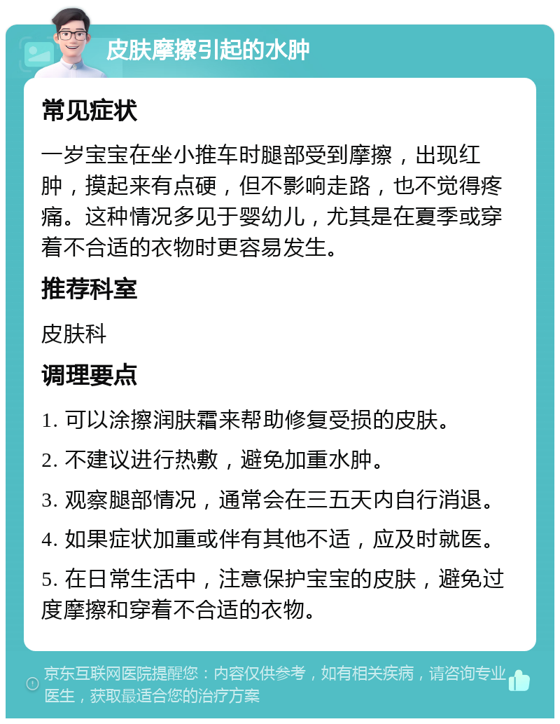 皮肤摩擦引起的水肿 常见症状 一岁宝宝在坐小推车时腿部受到摩擦，出现红肿，摸起来有点硬，但不影响走路，也不觉得疼痛。这种情况多见于婴幼儿，尤其是在夏季或穿着不合适的衣物时更容易发生。 推荐科室 皮肤科 调理要点 1. 可以涂擦润肤霜来帮助修复受损的皮肤。 2. 不建议进行热敷，避免加重水肿。 3. 观察腿部情况，通常会在三五天内自行消退。 4. 如果症状加重或伴有其他不适，应及时就医。 5. 在日常生活中，注意保护宝宝的皮肤，避免过度摩擦和穿着不合适的衣物。