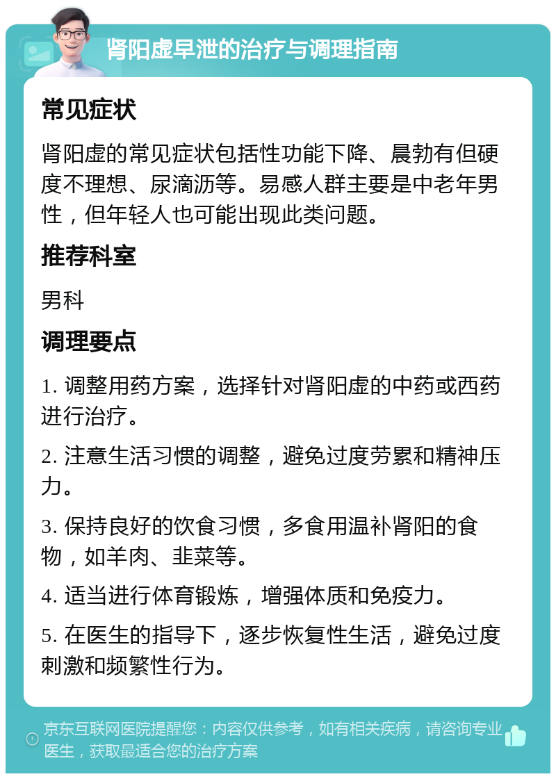 肾阳虚早泄的治疗与调理指南 常见症状 肾阳虚的常见症状包括性功能下降、晨勃有但硬度不理想、尿滴沥等。易感人群主要是中老年男性，但年轻人也可能出现此类问题。 推荐科室 男科 调理要点 1. 调整用药方案，选择针对肾阳虚的中药或西药进行治疗。 2. 注意生活习惯的调整，避免过度劳累和精神压力。 3. 保持良好的饮食习惯，多食用温补肾阳的食物，如羊肉、韭菜等。 4. 适当进行体育锻炼，增强体质和免疫力。 5. 在医生的指导下，逐步恢复性生活，避免过度刺激和频繁性行为。