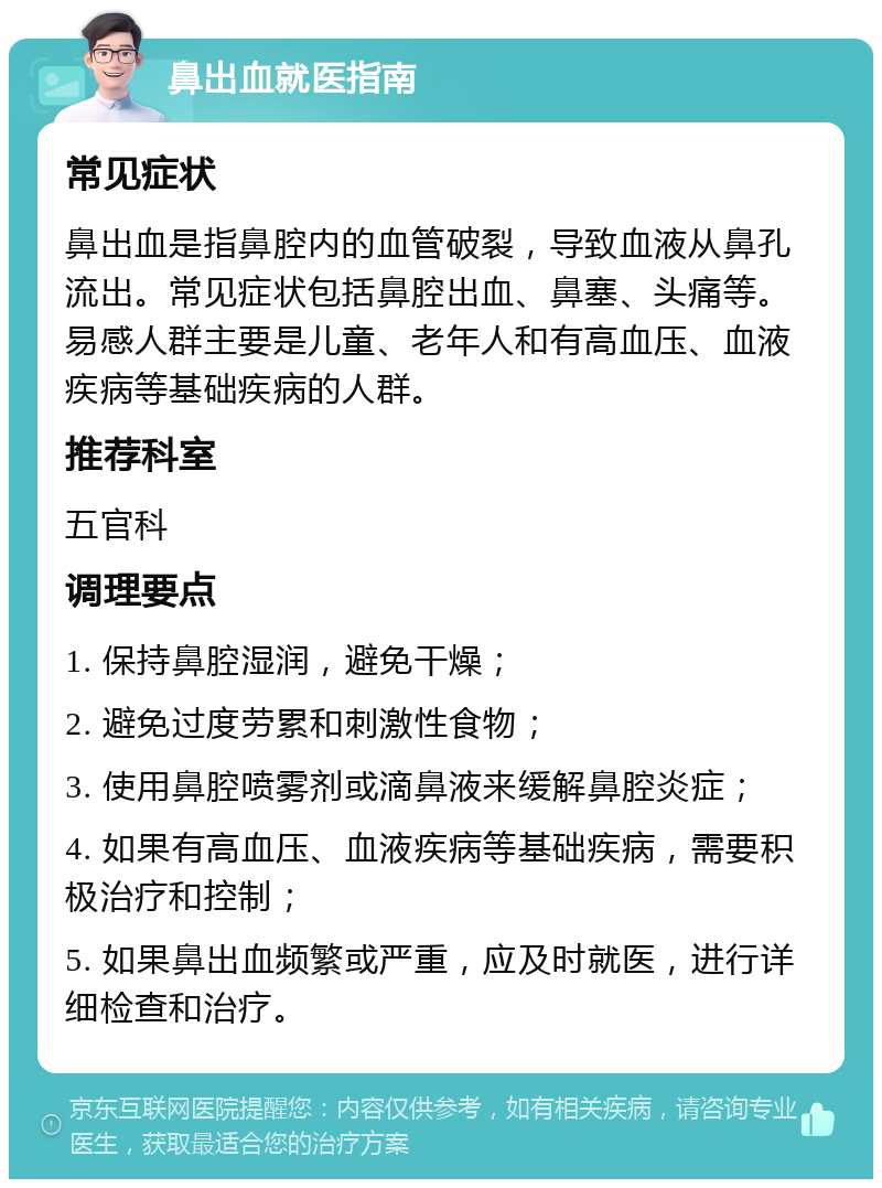 鼻出血就医指南 常见症状 鼻出血是指鼻腔内的血管破裂，导致血液从鼻孔流出。常见症状包括鼻腔出血、鼻塞、头痛等。易感人群主要是儿童、老年人和有高血压、血液疾病等基础疾病的人群。 推荐科室 五官科 调理要点 1. 保持鼻腔湿润，避免干燥； 2. 避免过度劳累和刺激性食物； 3. 使用鼻腔喷雾剂或滴鼻液来缓解鼻腔炎症； 4. 如果有高血压、血液疾病等基础疾病，需要积极治疗和控制； 5. 如果鼻出血频繁或严重，应及时就医，进行详细检查和治疗。