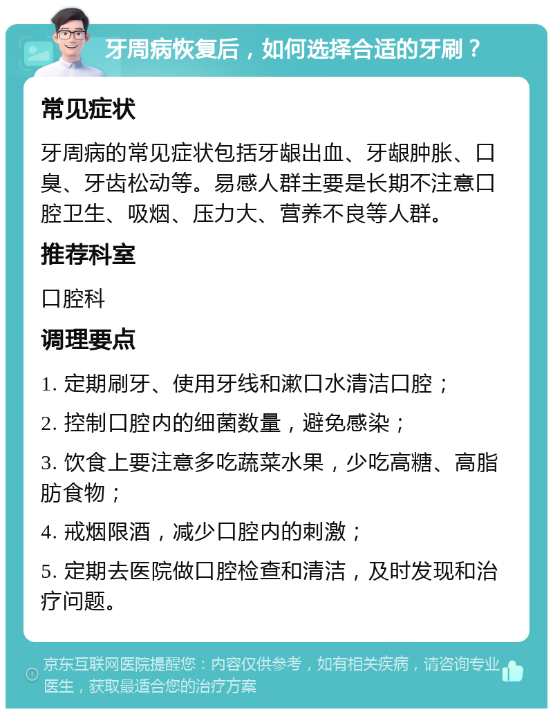 牙周病恢复后，如何选择合适的牙刷？ 常见症状 牙周病的常见症状包括牙龈出血、牙龈肿胀、口臭、牙齿松动等。易感人群主要是长期不注意口腔卫生、吸烟、压力大、营养不良等人群。 推荐科室 口腔科 调理要点 1. 定期刷牙、使用牙线和漱口水清洁口腔； 2. 控制口腔内的细菌数量，避免感染； 3. 饮食上要注意多吃蔬菜水果，少吃高糖、高脂肪食物； 4. 戒烟限酒，减少口腔内的刺激； 5. 定期去医院做口腔检查和清洁，及时发现和治疗问题。