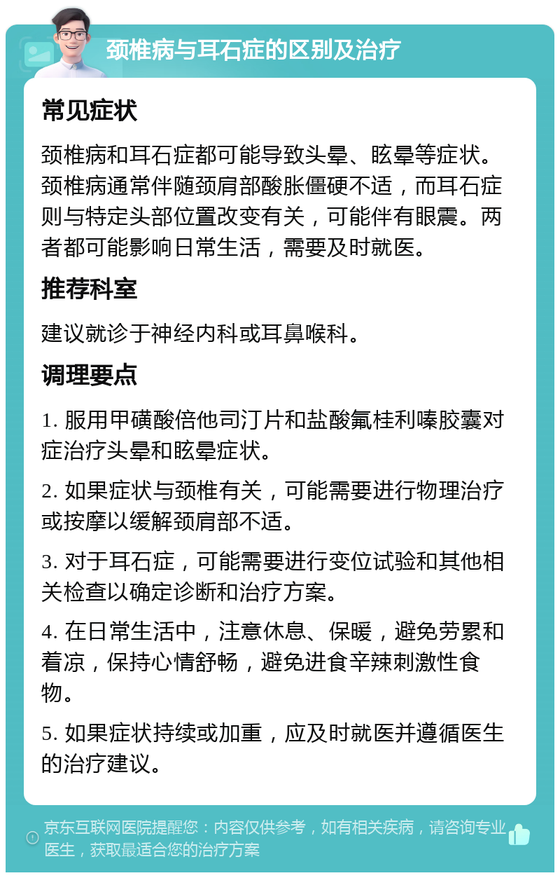 颈椎病与耳石症的区别及治疗 常见症状 颈椎病和耳石症都可能导致头晕、眩晕等症状。颈椎病通常伴随颈肩部酸胀僵硬不适，而耳石症则与特定头部位置改变有关，可能伴有眼震。两者都可能影响日常生活，需要及时就医。 推荐科室 建议就诊于神经内科或耳鼻喉科。 调理要点 1. 服用甲磺酸倍他司汀片和盐酸氟桂利嗪胶囊对症治疗头晕和眩晕症状。 2. 如果症状与颈椎有关，可能需要进行物理治疗或按摩以缓解颈肩部不适。 3. 对于耳石症，可能需要进行变位试验和其他相关检查以确定诊断和治疗方案。 4. 在日常生活中，注意休息、保暖，避免劳累和着凉，保持心情舒畅，避免进食辛辣刺激性食物。 5. 如果症状持续或加重，应及时就医并遵循医生的治疗建议。