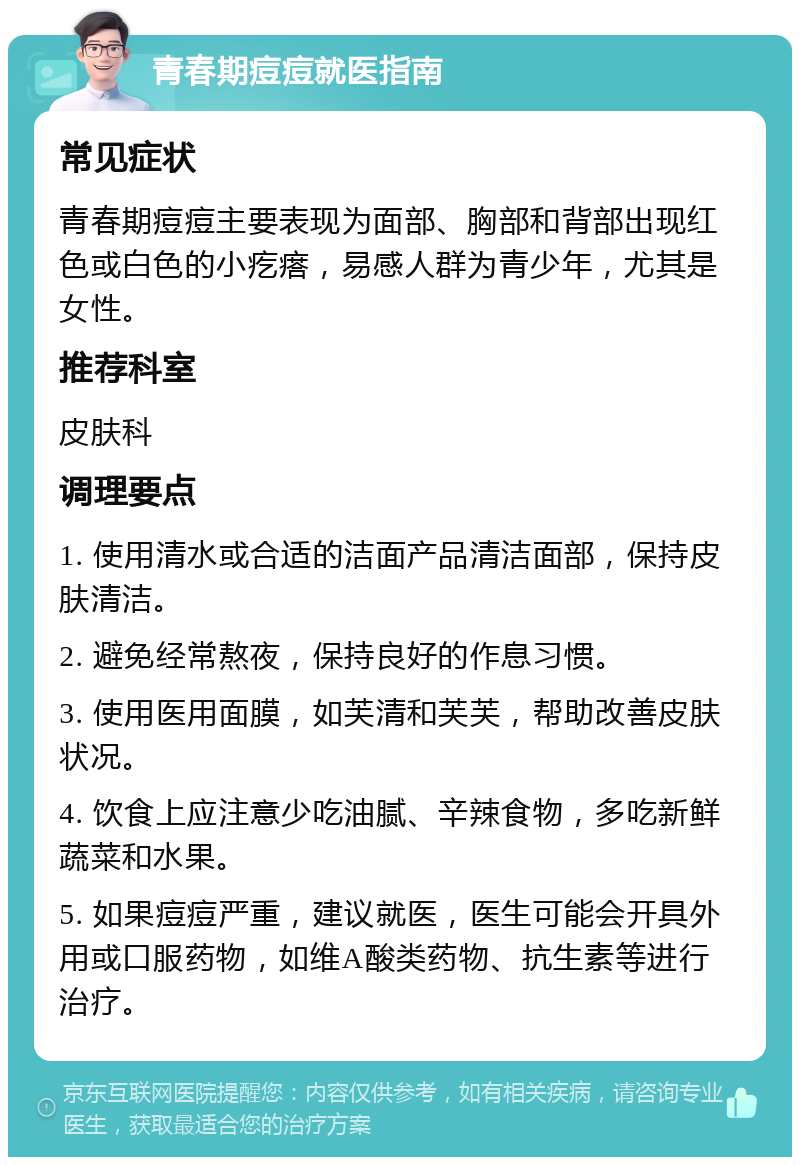 青春期痘痘就医指南 常见症状 青春期痘痘主要表现为面部、胸部和背部出现红色或白色的小疙瘩，易感人群为青少年，尤其是女性。 推荐科室 皮肤科 调理要点 1. 使用清水或合适的洁面产品清洁面部，保持皮肤清洁。 2. 避免经常熬夜，保持良好的作息习惯。 3. 使用医用面膜，如芙清和芙芙，帮助改善皮肤状况。 4. 饮食上应注意少吃油腻、辛辣食物，多吃新鲜蔬菜和水果。 5. 如果痘痘严重，建议就医，医生可能会开具外用或口服药物，如维A酸类药物、抗生素等进行治疗。