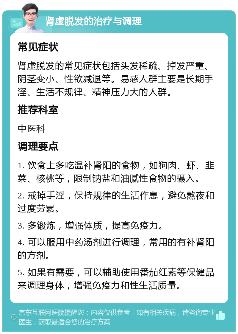 肾虚脱发的治疗与调理 常见症状 肾虚脱发的常见症状包括头发稀疏、掉发严重、阴茎变小、性欲减退等。易感人群主要是长期手淫、生活不规律、精神压力大的人群。 推荐科室 中医科 调理要点 1. 饮食上多吃温补肾阳的食物，如狗肉、虾、韭菜、核桃等，限制钠盐和油腻性食物的摄入。 2. 戒掉手淫，保持规律的生活作息，避免熬夜和过度劳累。 3. 多锻炼，增强体质，提高免疫力。 4. 可以服用中药汤剂进行调理，常用的有补肾阳的方剂。 5. 如果有需要，可以辅助使用番茄红素等保健品来调理身体，增强免疫力和性生活质量。