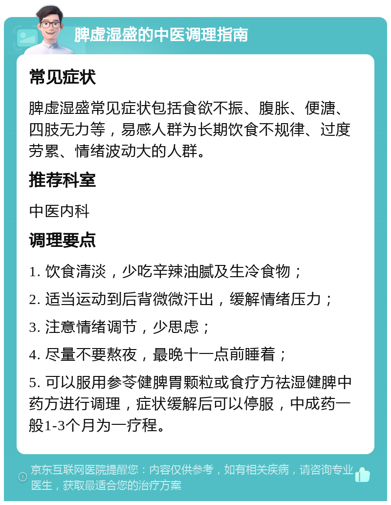 脾虚湿盛的中医调理指南 常见症状 脾虚湿盛常见症状包括食欲不振、腹胀、便溏、四肢无力等，易感人群为长期饮食不规律、过度劳累、情绪波动大的人群。 推荐科室 中医内科 调理要点 1. 饮食清淡，少吃辛辣油腻及生冷食物； 2. 适当运动到后背微微汗出，缓解情绪压力； 3. 注意情绪调节，少思虑； 4. 尽量不要熬夜，最晚十一点前睡着； 5. 可以服用参苓健脾胃颗粒或食疗方祛湿健脾中药方进行调理，症状缓解后可以停服，中成药一般1-3个月为一疗程。