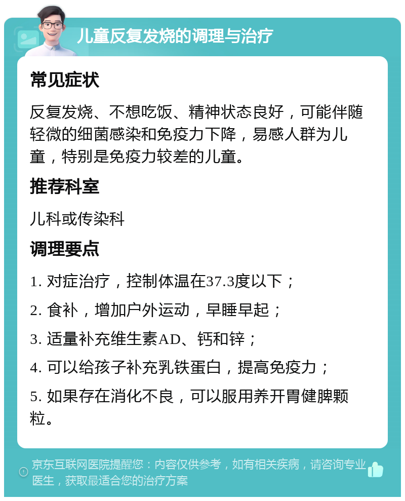 儿童反复发烧的调理与治疗 常见症状 反复发烧、不想吃饭、精神状态良好，可能伴随轻微的细菌感染和免疫力下降，易感人群为儿童，特别是免疫力较差的儿童。 推荐科室 儿科或传染科 调理要点 1. 对症治疗，控制体温在37.3度以下； 2. 食补，增加户外运动，早睡早起； 3. 适量补充维生素AD、钙和锌； 4. 可以给孩子补充乳铁蛋白，提高免疫力； 5. 如果存在消化不良，可以服用养开胃健脾颗粒。