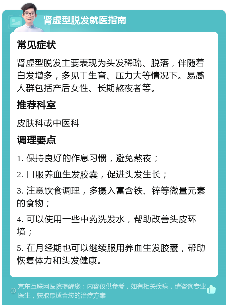 肾虚型脱发就医指南 常见症状 肾虚型脱发主要表现为头发稀疏、脱落，伴随着白发增多，多见于生育、压力大等情况下。易感人群包括产后女性、长期熬夜者等。 推荐科室 皮肤科或中医科 调理要点 1. 保持良好的作息习惯，避免熬夜； 2. 口服养血生发胶囊，促进头发生长； 3. 注意饮食调理，多摄入富含铁、锌等微量元素的食物； 4. 可以使用一些中药洗发水，帮助改善头皮环境； 5. 在月经期也可以继续服用养血生发胶囊，帮助恢复体力和头发健康。