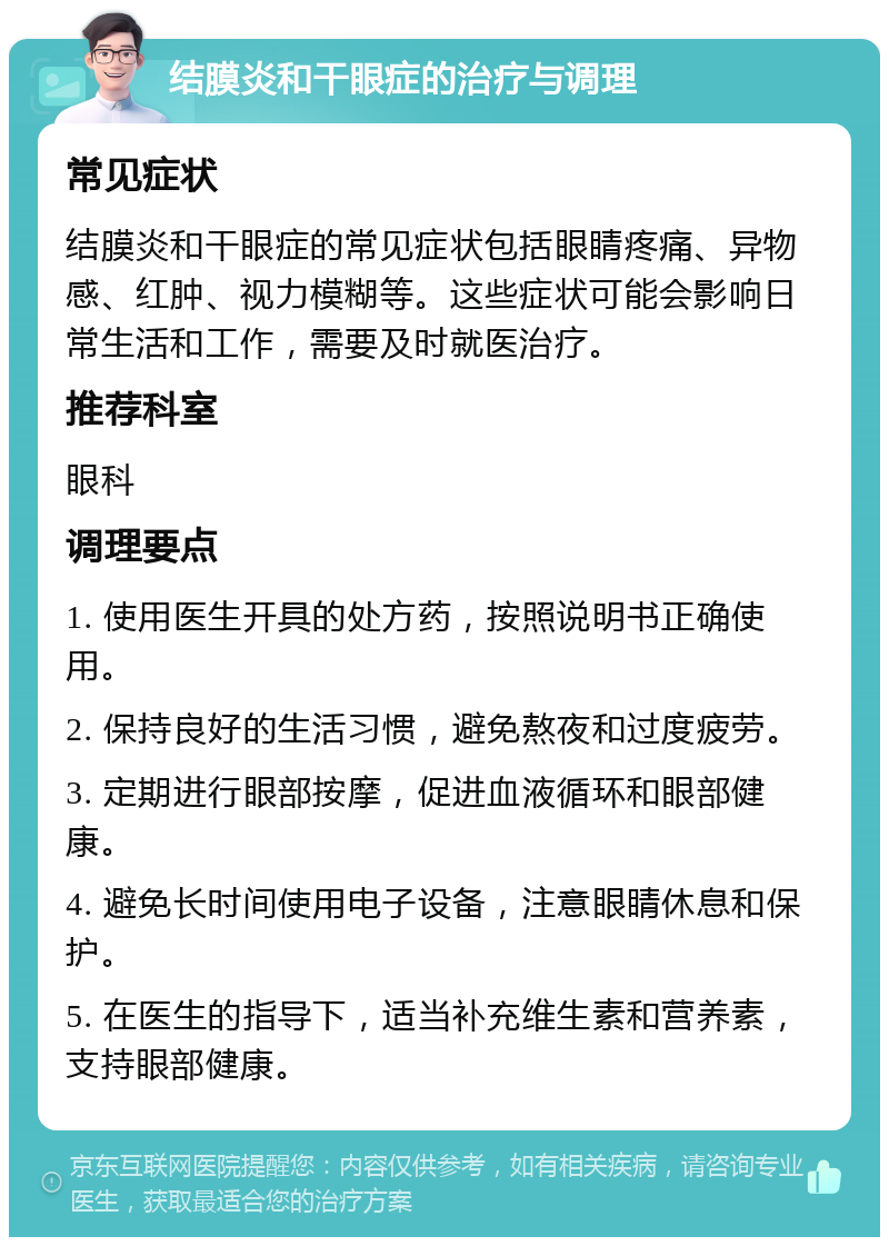 结膜炎和干眼症的治疗与调理 常见症状 结膜炎和干眼症的常见症状包括眼睛疼痛、异物感、红肿、视力模糊等。这些症状可能会影响日常生活和工作，需要及时就医治疗。 推荐科室 眼科 调理要点 1. 使用医生开具的处方药，按照说明书正确使用。 2. 保持良好的生活习惯，避免熬夜和过度疲劳。 3. 定期进行眼部按摩，促进血液循环和眼部健康。 4. 避免长时间使用电子设备，注意眼睛休息和保护。 5. 在医生的指导下，适当补充维生素和营养素，支持眼部健康。