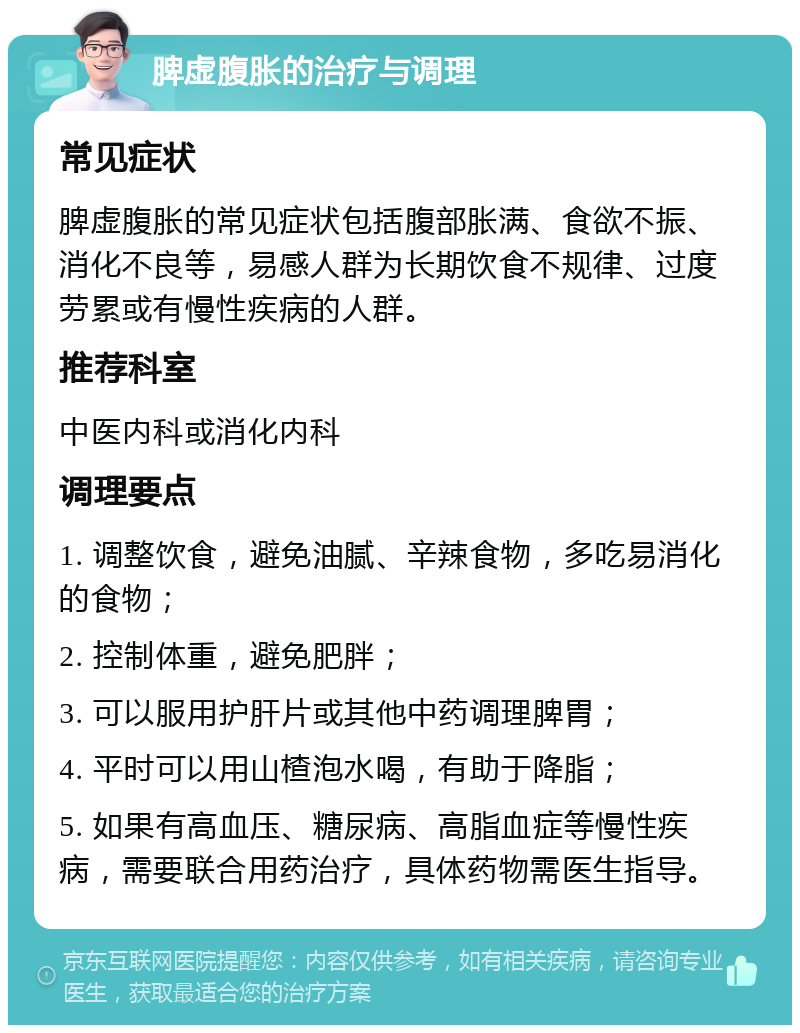 脾虚腹胀的治疗与调理 常见症状 脾虚腹胀的常见症状包括腹部胀满、食欲不振、消化不良等，易感人群为长期饮食不规律、过度劳累或有慢性疾病的人群。 推荐科室 中医内科或消化内科 调理要点 1. 调整饮食，避免油腻、辛辣食物，多吃易消化的食物； 2. 控制体重，避免肥胖； 3. 可以服用护肝片或其他中药调理脾胃； 4. 平时可以用山楂泡水喝，有助于降脂； 5. 如果有高血压、糖尿病、高脂血症等慢性疾病，需要联合用药治疗，具体药物需医生指导。