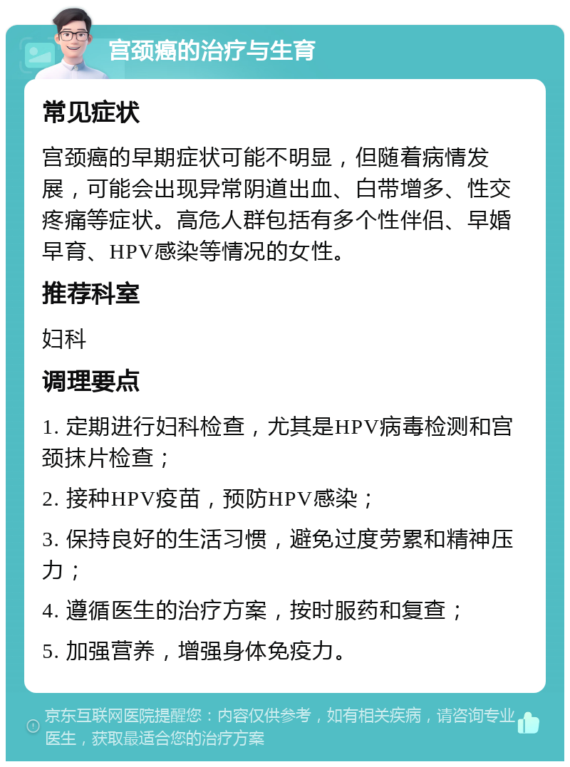 宫颈癌的治疗与生育 常见症状 宫颈癌的早期症状可能不明显，但随着病情发展，可能会出现异常阴道出血、白带增多、性交疼痛等症状。高危人群包括有多个性伴侣、早婚早育、HPV感染等情况的女性。 推荐科室 妇科 调理要点 1. 定期进行妇科检查，尤其是HPV病毒检测和宫颈抹片检查； 2. 接种HPV疫苗，预防HPV感染； 3. 保持良好的生活习惯，避免过度劳累和精神压力； 4. 遵循医生的治疗方案，按时服药和复查； 5. 加强营养，增强身体免疫力。