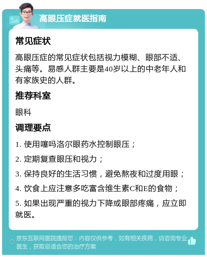 高眼压症就医指南 常见症状 高眼压症的常见症状包括视力模糊、眼部不适、头痛等。易感人群主要是40岁以上的中老年人和有家族史的人群。 推荐科室 眼科 调理要点 1. 使用噻吗洛尔眼药水控制眼压； 2. 定期复查眼压和视力； 3. 保持良好的生活习惯，避免熬夜和过度用眼； 4. 饮食上应注意多吃富含维生素C和E的食物； 5. 如果出现严重的视力下降或眼部疼痛，应立即就医。