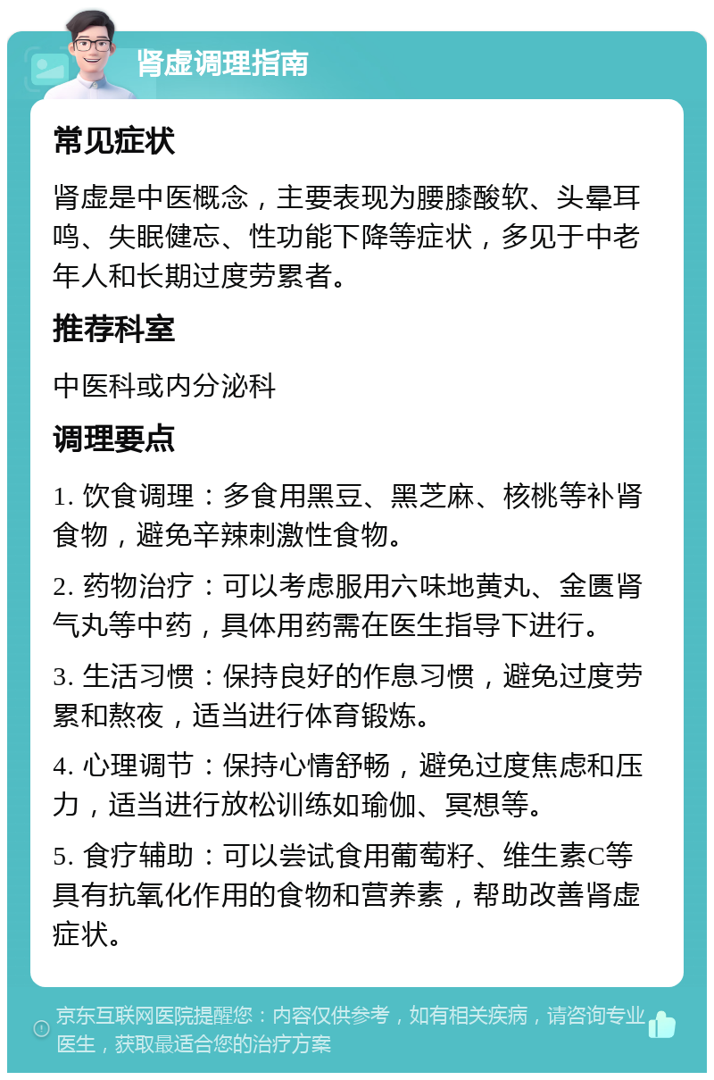 肾虚调理指南 常见症状 肾虚是中医概念，主要表现为腰膝酸软、头晕耳鸣、失眠健忘、性功能下降等症状，多见于中老年人和长期过度劳累者。 推荐科室 中医科或内分泌科 调理要点 1. 饮食调理：多食用黑豆、黑芝麻、核桃等补肾食物，避免辛辣刺激性食物。 2. 药物治疗：可以考虑服用六味地黄丸、金匮肾气丸等中药，具体用药需在医生指导下进行。 3. 生活习惯：保持良好的作息习惯，避免过度劳累和熬夜，适当进行体育锻炼。 4. 心理调节：保持心情舒畅，避免过度焦虑和压力，适当进行放松训练如瑜伽、冥想等。 5. 食疗辅助：可以尝试食用葡萄籽、维生素C等具有抗氧化作用的食物和营养素，帮助改善肾虚症状。