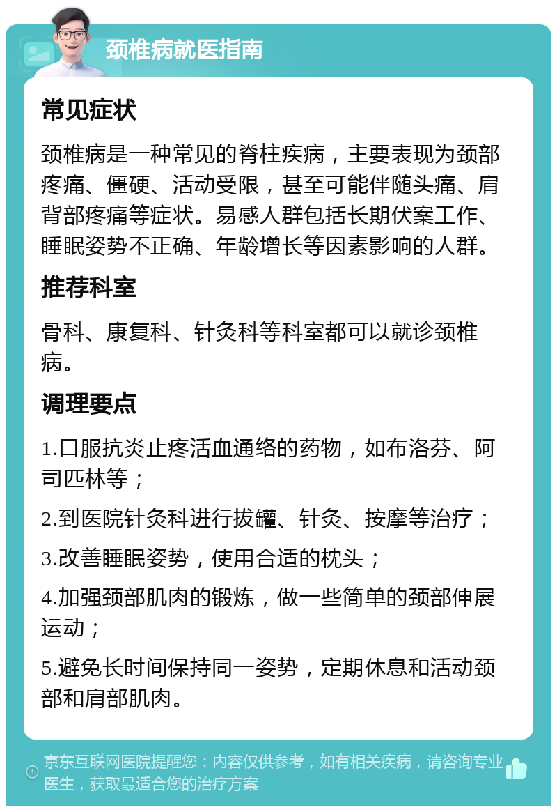 颈椎病就医指南 常见症状 颈椎病是一种常见的脊柱疾病，主要表现为颈部疼痛、僵硬、活动受限，甚至可能伴随头痛、肩背部疼痛等症状。易感人群包括长期伏案工作、睡眠姿势不正确、年龄增长等因素影响的人群。 推荐科室 骨科、康复科、针灸科等科室都可以就诊颈椎病。 调理要点 1.口服抗炎止疼活血通络的药物，如布洛芬、阿司匹林等； 2.到医院针灸科进行拔罐、针灸、按摩等治疗； 3.改善睡眠姿势，使用合适的枕头； 4.加强颈部肌肉的锻炼，做一些简单的颈部伸展运动； 5.避免长时间保持同一姿势，定期休息和活动颈部和肩部肌肉。