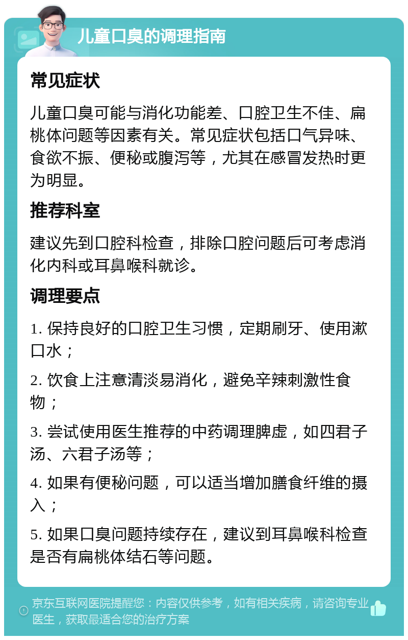 儿童口臭的调理指南 常见症状 儿童口臭可能与消化功能差、口腔卫生不佳、扁桃体问题等因素有关。常见症状包括口气异味、食欲不振、便秘或腹泻等，尤其在感冒发热时更为明显。 推荐科室 建议先到口腔科检查，排除口腔问题后可考虑消化内科或耳鼻喉科就诊。 调理要点 1. 保持良好的口腔卫生习惯，定期刷牙、使用漱口水； 2. 饮食上注意清淡易消化，避免辛辣刺激性食物； 3. 尝试使用医生推荐的中药调理脾虚，如四君子汤、六君子汤等； 4. 如果有便秘问题，可以适当增加膳食纤维的摄入； 5. 如果口臭问题持续存在，建议到耳鼻喉科检查是否有扁桃体结石等问题。