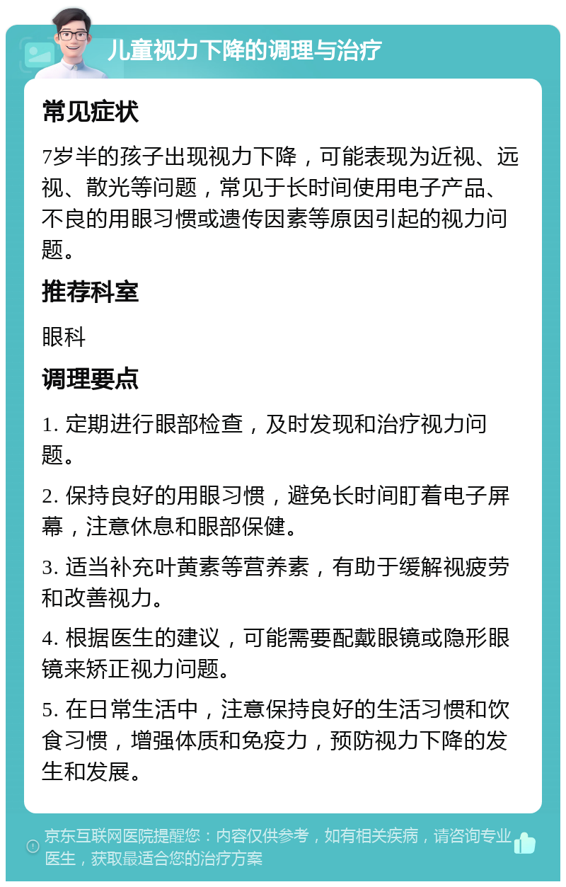 儿童视力下降的调理与治疗 常见症状 7岁半的孩子出现视力下降，可能表现为近视、远视、散光等问题，常见于长时间使用电子产品、不良的用眼习惯或遗传因素等原因引起的视力问题。 推荐科室 眼科 调理要点 1. 定期进行眼部检查，及时发现和治疗视力问题。 2. 保持良好的用眼习惯，避免长时间盯着电子屏幕，注意休息和眼部保健。 3. 适当补充叶黄素等营养素，有助于缓解视疲劳和改善视力。 4. 根据医生的建议，可能需要配戴眼镜或隐形眼镜来矫正视力问题。 5. 在日常生活中，注意保持良好的生活习惯和饮食习惯，增强体质和免疫力，预防视力下降的发生和发展。