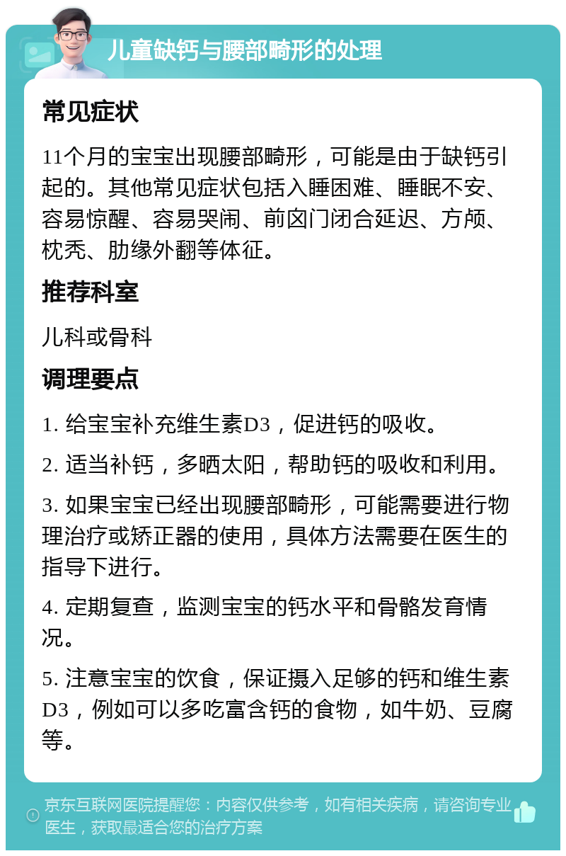 儿童缺钙与腰部畸形的处理 常见症状 11个月的宝宝出现腰部畸形，可能是由于缺钙引起的。其他常见症状包括入睡困难、睡眠不安、容易惊醒、容易哭闹、前囟门闭合延迟、方颅、枕秃、肋缘外翻等体征。 推荐科室 儿科或骨科 调理要点 1. 给宝宝补充维生素D3，促进钙的吸收。 2. 适当补钙，多晒太阳，帮助钙的吸收和利用。 3. 如果宝宝已经出现腰部畸形，可能需要进行物理治疗或矫正器的使用，具体方法需要在医生的指导下进行。 4. 定期复查，监测宝宝的钙水平和骨骼发育情况。 5. 注意宝宝的饮食，保证摄入足够的钙和维生素D3，例如可以多吃富含钙的食物，如牛奶、豆腐等。