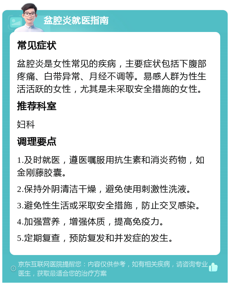 盆腔炎就医指南 常见症状 盆腔炎是女性常见的疾病，主要症状包括下腹部疼痛、白带异常、月经不调等。易感人群为性生活活跃的女性，尤其是未采取安全措施的女性。 推荐科室 妇科 调理要点 1.及时就医，遵医嘱服用抗生素和消炎药物，如金刚藤胶囊。 2.保持外阴清洁干燥，避免使用刺激性洗液。 3.避免性生活或采取安全措施，防止交叉感染。 4.加强营养，增强体质，提高免疫力。 5.定期复查，预防复发和并发症的发生。