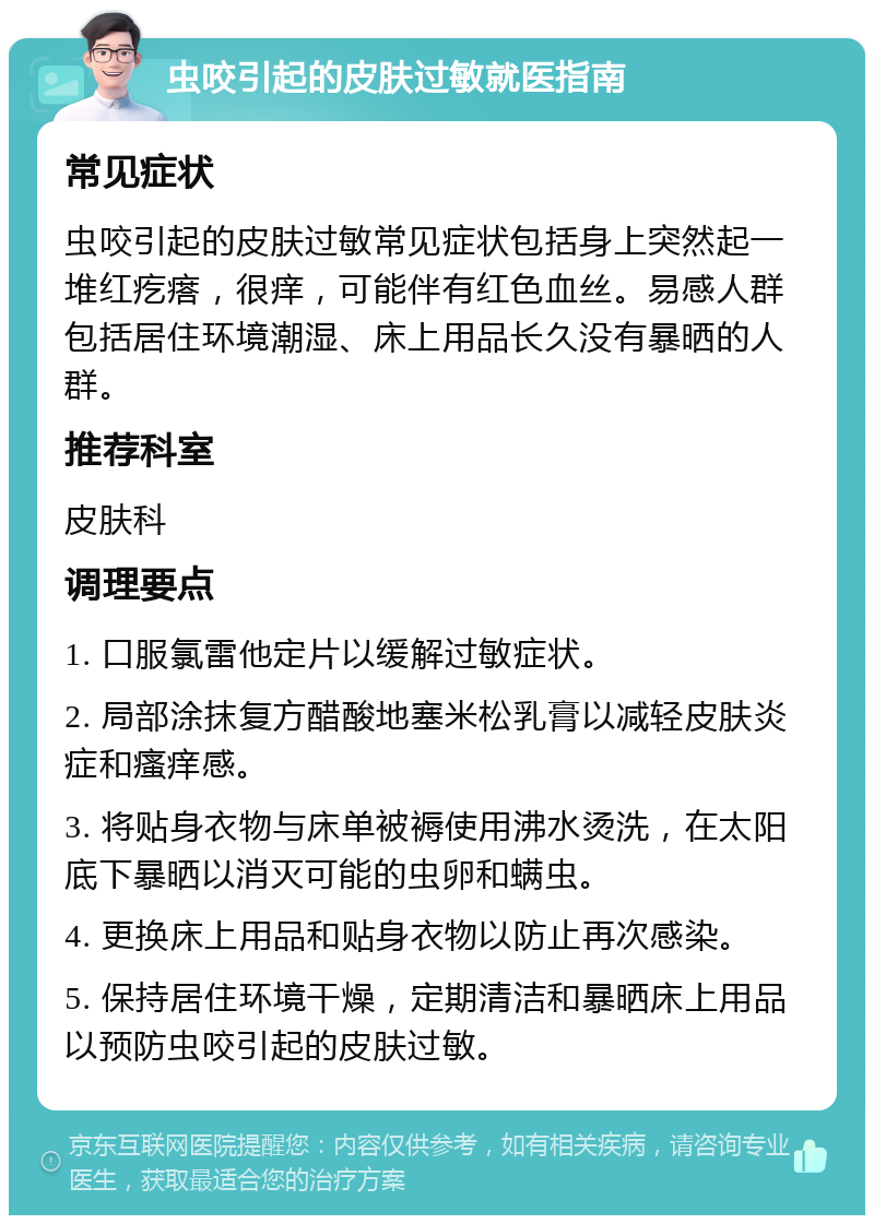 虫咬引起的皮肤过敏就医指南 常见症状 虫咬引起的皮肤过敏常见症状包括身上突然起一堆红疙瘩，很痒，可能伴有红色血丝。易感人群包括居住环境潮湿、床上用品长久没有暴晒的人群。 推荐科室 皮肤科 调理要点 1. 口服氯雷他定片以缓解过敏症状。 2. 局部涂抹复方醋酸地塞米松乳膏以减轻皮肤炎症和瘙痒感。 3. 将贴身衣物与床单被褥使用沸水烫洗，在太阳底下暴晒以消灭可能的虫卵和螨虫。 4. 更换床上用品和贴身衣物以防止再次感染。 5. 保持居住环境干燥，定期清洁和暴晒床上用品以预防虫咬引起的皮肤过敏。