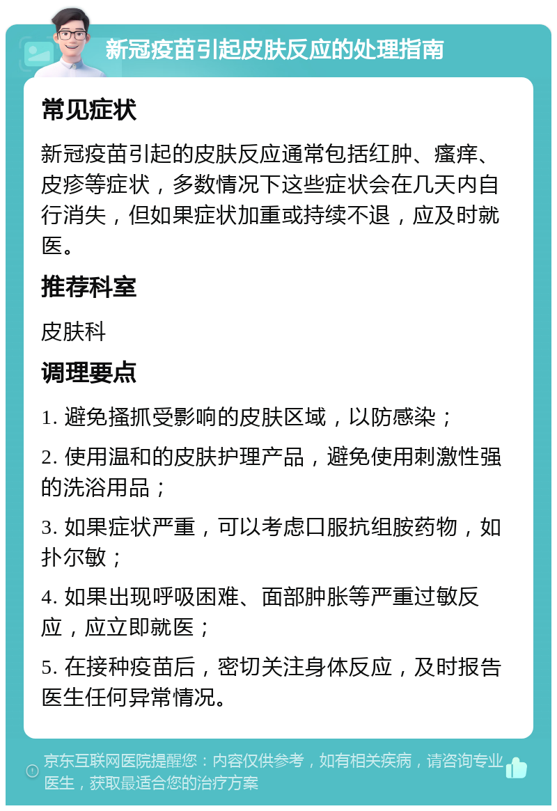 新冠疫苗引起皮肤反应的处理指南 常见症状 新冠疫苗引起的皮肤反应通常包括红肿、瘙痒、皮疹等症状，多数情况下这些症状会在几天内自行消失，但如果症状加重或持续不退，应及时就医。 推荐科室 皮肤科 调理要点 1. 避免搔抓受影响的皮肤区域，以防感染； 2. 使用温和的皮肤护理产品，避免使用刺激性强的洗浴用品； 3. 如果症状严重，可以考虑口服抗组胺药物，如扑尔敏； 4. 如果出现呼吸困难、面部肿胀等严重过敏反应，应立即就医； 5. 在接种疫苗后，密切关注身体反应，及时报告医生任何异常情况。