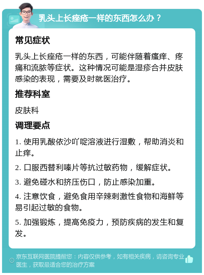 乳头上长痤疮一样的东西怎么办？ 常见症状 乳头上长痤疮一样的东西，可能伴随着瘙痒、疼痛和流脓等症状。这种情况可能是湿疹合并皮肤感染的表现，需要及时就医治疗。 推荐科室 皮肤科 调理要点 1. 使用乳酸依沙吖啶溶液进行湿敷，帮助消炎和止痒。 2. 口服西替利嗪片等抗过敏药物，缓解症状。 3. 避免碰水和挤压伤口，防止感染加重。 4. 注意饮食，避免食用辛辣刺激性食物和海鲜等易引起过敏的食物。 5. 加强锻炼，提高免疫力，预防疾病的发生和复发。