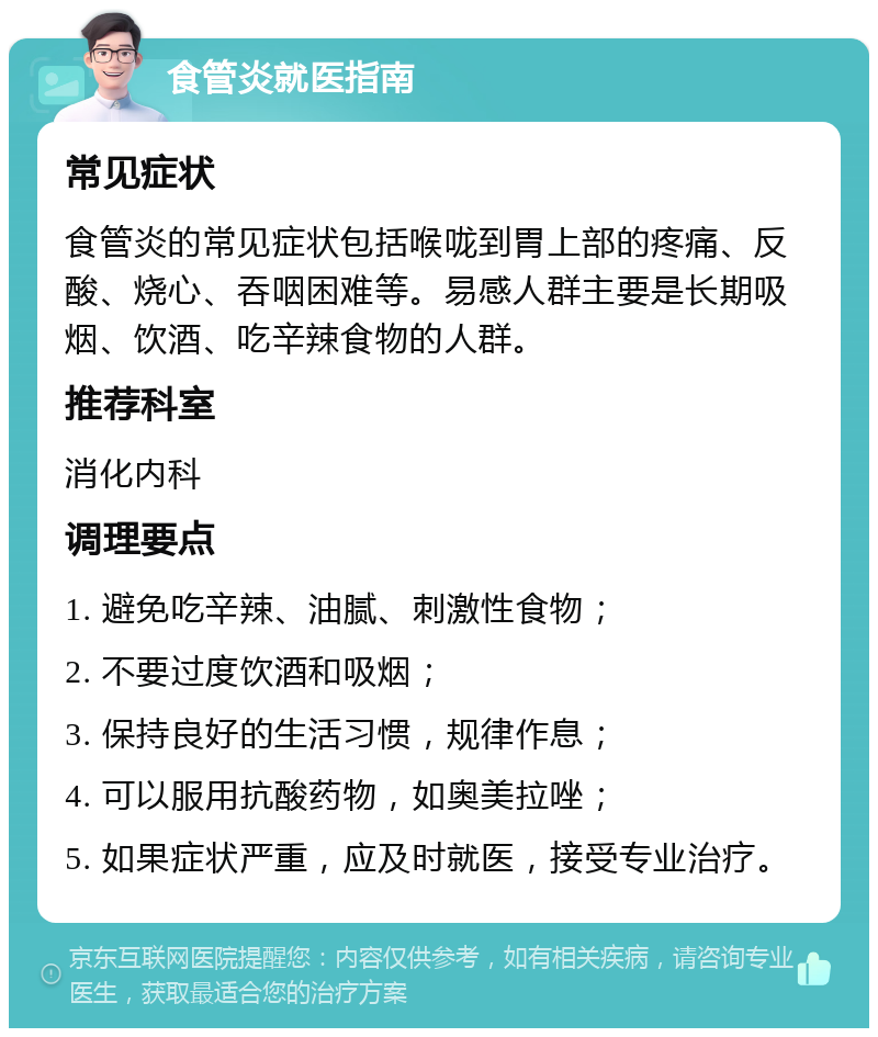 食管炎就医指南 常见症状 食管炎的常见症状包括喉咙到胃上部的疼痛、反酸、烧心、吞咽困难等。易感人群主要是长期吸烟、饮酒、吃辛辣食物的人群。 推荐科室 消化内科 调理要点 1. 避免吃辛辣、油腻、刺激性食物； 2. 不要过度饮酒和吸烟； 3. 保持良好的生活习惯，规律作息； 4. 可以服用抗酸药物，如奥美拉唑； 5. 如果症状严重，应及时就医，接受专业治疗。