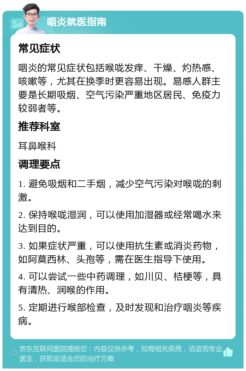 咽炎就医指南 常见症状 咽炎的常见症状包括喉咙发痒、干燥、灼热感、咳嗽等，尤其在换季时更容易出现。易感人群主要是长期吸烟、空气污染严重地区居民、免疫力较弱者等。 推荐科室 耳鼻喉科 调理要点 1. 避免吸烟和二手烟，减少空气污染对喉咙的刺激。 2. 保持喉咙湿润，可以使用加湿器或经常喝水来达到目的。 3. 如果症状严重，可以使用抗生素或消炎药物，如阿莫西林、头孢等，需在医生指导下使用。 4. 可以尝试一些中药调理，如川贝、桔梗等，具有清热、润喉的作用。 5. 定期进行喉部检查，及时发现和治疗咽炎等疾病。