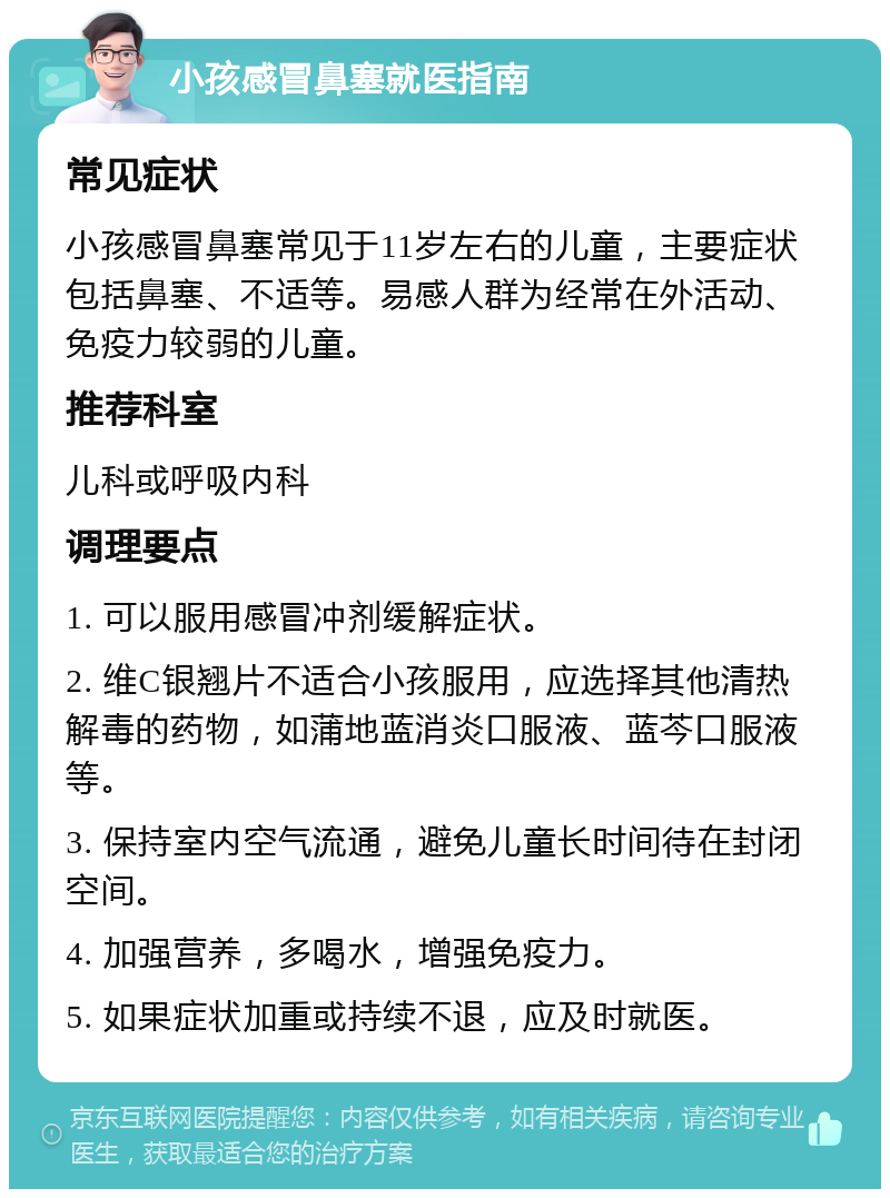 小孩感冒鼻塞就医指南 常见症状 小孩感冒鼻塞常见于11岁左右的儿童，主要症状包括鼻塞、不适等。易感人群为经常在外活动、免疫力较弱的儿童。 推荐科室 儿科或呼吸内科 调理要点 1. 可以服用感冒冲剂缓解症状。 2. 维C银翘片不适合小孩服用，应选择其他清热解毒的药物，如蒲地蓝消炎口服液、蓝芩口服液等。 3. 保持室内空气流通，避免儿童长时间待在封闭空间。 4. 加强营养，多喝水，增强免疫力。 5. 如果症状加重或持续不退，应及时就医。