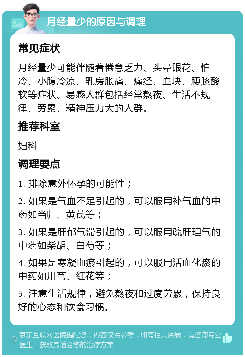 月经量少的原因与调理 常见症状 月经量少可能伴随着倦怠乏力、头晕眼花、怕冷、小腹冷凉、乳房胀痛、痛经、血块、腰膝酸软等症状。易感人群包括经常熬夜、生活不规律、劳累、精神压力大的人群。 推荐科室 妇科 调理要点 1. 排除意外怀孕的可能性； 2. 如果是气血不足引起的，可以服用补气血的中药如当归、黄芪等； 3. 如果是肝郁气滞引起的，可以服用疏肝理气的中药如柴胡、白芍等； 4. 如果是寒凝血瘀引起的，可以服用活血化瘀的中药如川芎、红花等； 5. 注意生活规律，避免熬夜和过度劳累，保持良好的心态和饮食习惯。