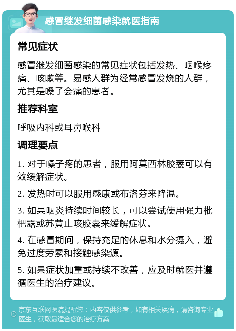 感冒继发细菌感染就医指南 常见症状 感冒继发细菌感染的常见症状包括发热、咽喉疼痛、咳嗽等。易感人群为经常感冒发烧的人群，尤其是嗓子会痛的患者。 推荐科室 呼吸内科或耳鼻喉科 调理要点 1. 对于嗓子疼的患者，服用阿莫西林胶囊可以有效缓解症状。 2. 发热时可以服用感康或布洛芬来降温。 3. 如果咽炎持续时间较长，可以尝试使用强力枇杷露或苏黄止咳胶囊来缓解症状。 4. 在感冒期间，保持充足的休息和水分摄入，避免过度劳累和接触感染源。 5. 如果症状加重或持续不改善，应及时就医并遵循医生的治疗建议。