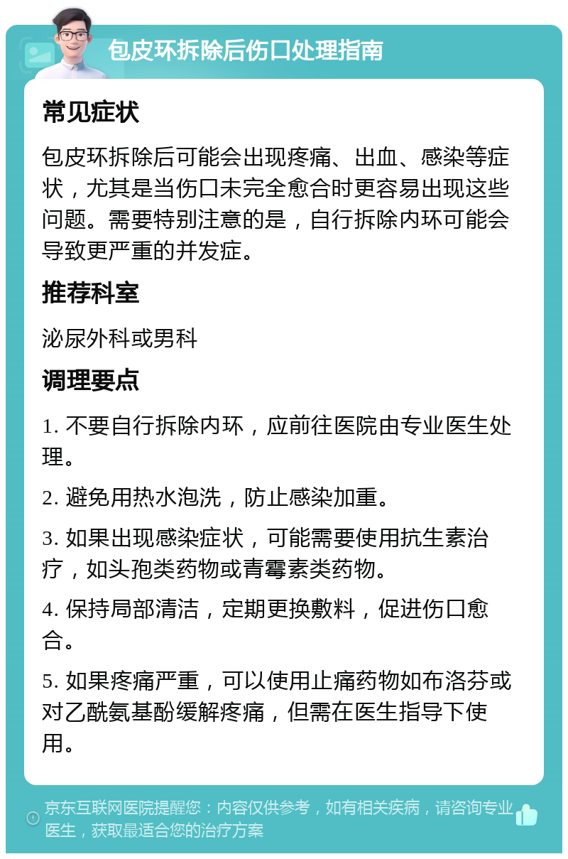 包皮环拆除后伤口处理指南 常见症状 包皮环拆除后可能会出现疼痛、出血、感染等症状，尤其是当伤口未完全愈合时更容易出现这些问题。需要特别注意的是，自行拆除内环可能会导致更严重的并发症。 推荐科室 泌尿外科或男科 调理要点 1. 不要自行拆除内环，应前往医院由专业医生处理。 2. 避免用热水泡洗，防止感染加重。 3. 如果出现感染症状，可能需要使用抗生素治疗，如头孢类药物或青霉素类药物。 4. 保持局部清洁，定期更换敷料，促进伤口愈合。 5. 如果疼痛严重，可以使用止痛药物如布洛芬或对乙酰氨基酚缓解疼痛，但需在医生指导下使用。