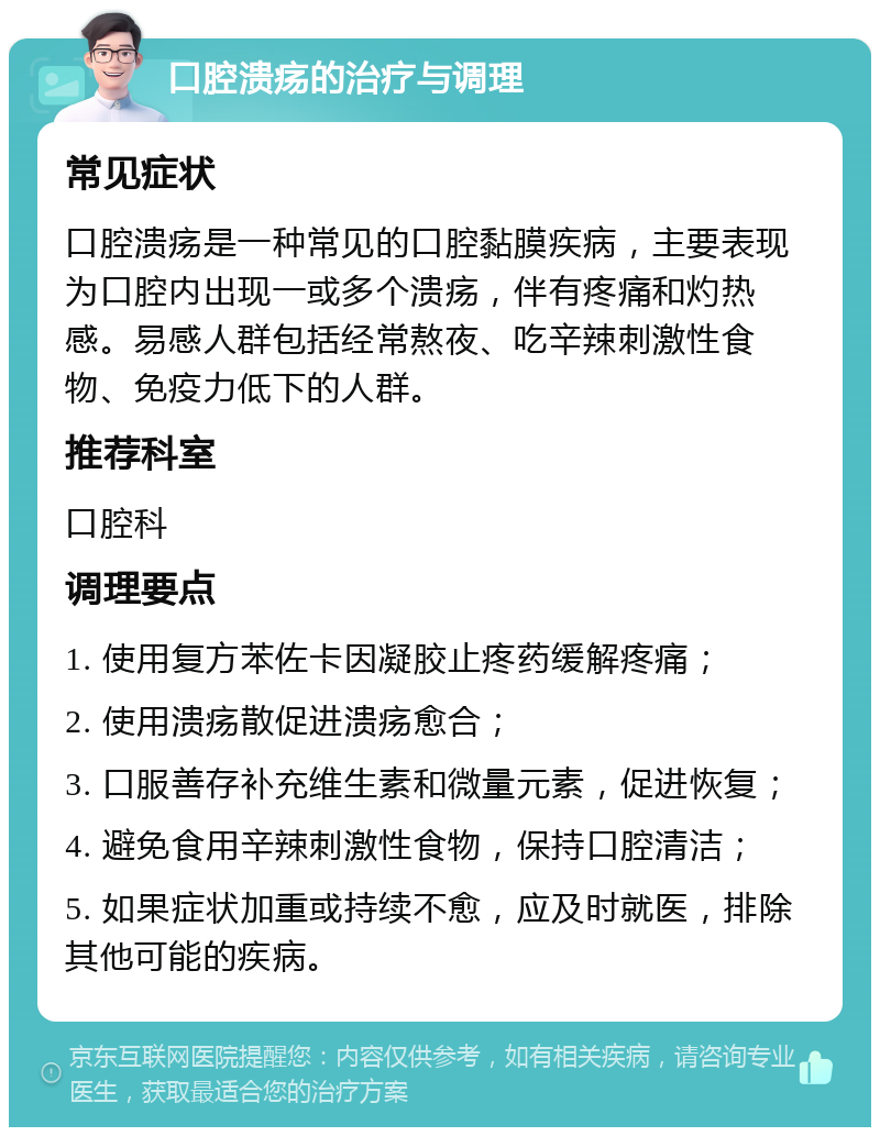 口腔溃疡的治疗与调理 常见症状 口腔溃疡是一种常见的口腔黏膜疾病，主要表现为口腔内出现一或多个溃疡，伴有疼痛和灼热感。易感人群包括经常熬夜、吃辛辣刺激性食物、免疫力低下的人群。 推荐科室 口腔科 调理要点 1. 使用复方苯佐卡因凝胶止疼药缓解疼痛； 2. 使用溃疡散促进溃疡愈合； 3. 口服善存补充维生素和微量元素，促进恢复； 4. 避免食用辛辣刺激性食物，保持口腔清洁； 5. 如果症状加重或持续不愈，应及时就医，排除其他可能的疾病。