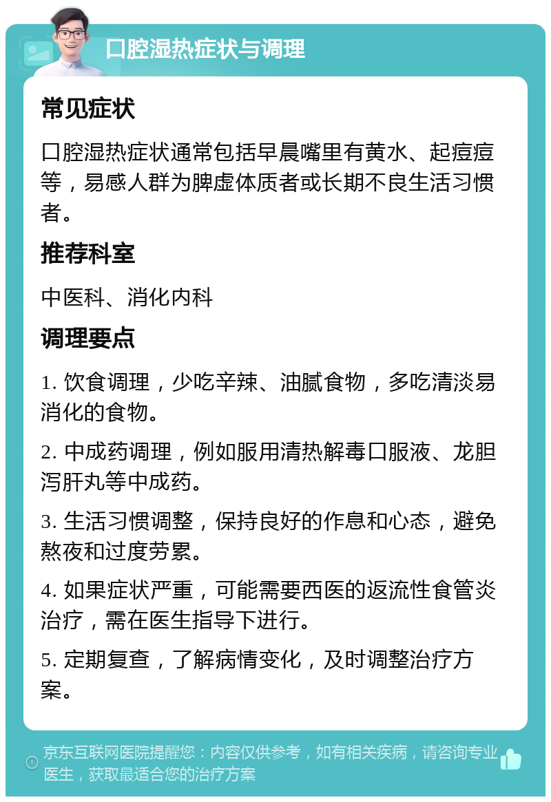 口腔湿热症状与调理 常见症状 口腔湿热症状通常包括早晨嘴里有黄水、起痘痘等，易感人群为脾虚体质者或长期不良生活习惯者。 推荐科室 中医科、消化内科 调理要点 1. 饮食调理，少吃辛辣、油腻食物，多吃清淡易消化的食物。 2. 中成药调理，例如服用清热解毒口服液、龙胆泻肝丸等中成药。 3. 生活习惯调整，保持良好的作息和心态，避免熬夜和过度劳累。 4. 如果症状严重，可能需要西医的返流性食管炎治疗，需在医生指导下进行。 5. 定期复查，了解病情变化，及时调整治疗方案。