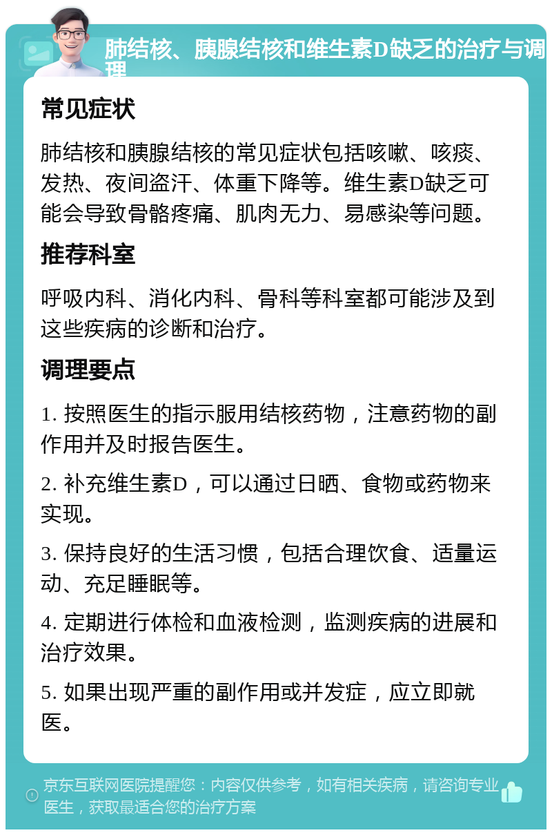 肺结核、胰腺结核和维生素D缺乏的治疗与调理 常见症状 肺结核和胰腺结核的常见症状包括咳嗽、咳痰、发热、夜间盗汗、体重下降等。维生素D缺乏可能会导致骨骼疼痛、肌肉无力、易感染等问题。 推荐科室 呼吸内科、消化内科、骨科等科室都可能涉及到这些疾病的诊断和治疗。 调理要点 1. 按照医生的指示服用结核药物，注意药物的副作用并及时报告医生。 2. 补充维生素D，可以通过日晒、食物或药物来实现。 3. 保持良好的生活习惯，包括合理饮食、适量运动、充足睡眠等。 4. 定期进行体检和血液检测，监测疾病的进展和治疗效果。 5. 如果出现严重的副作用或并发症，应立即就医。